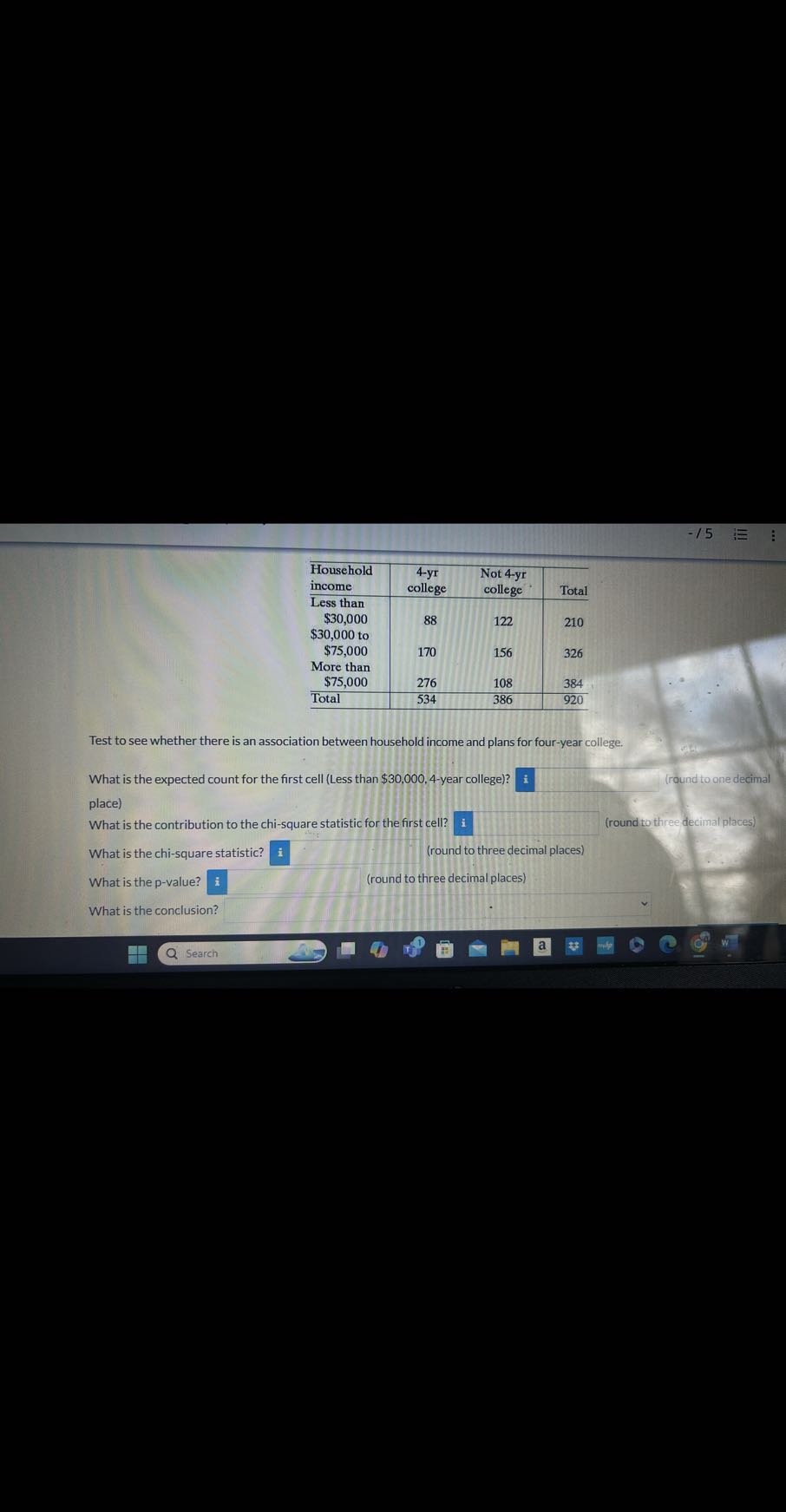 -15 ?

 
Household 

income
     
4-yr 

college
      
Not 4-yr 

college
     Total 

 
Less than 

$ 30,000
     88     122     210 


$ 30,000 to 

$ 75,000
     170     156     326 

 
More than 

$ 75,000
     276     108     384 

Total     534     386     920 



Test to see whether there is an association between household income and plans for four-year college.
What is the expected count for the first cell (Less than $ 30,000,4-year college)? i
□
place)
What is the contribution to the chi-square statistic for the first cell? i 
What is the chi-square statistic? □ (round to three decimal places)

What is the p-value? i (round to three decimal places) (round to three decimal places)

What is the conclusion?