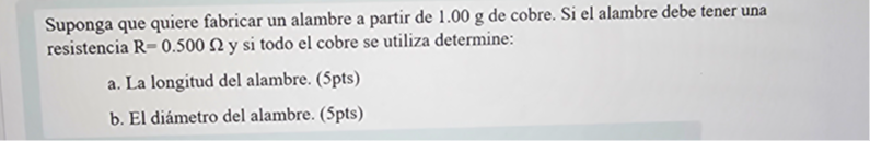 Suponga que quiere fabricar un alambre a partir de 1.00  g de cobre. Si el alambre debe tener una resistencia R=0.500 Ω y si todo el cobre se utiliza determine:
a. La longitud del alambre. (5pts)
b. El diámetro del alambre. (5pts)