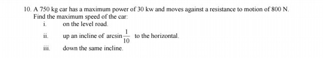 10. A 750 kg car has a maximum power of 30 kw and moves against a resistance to motion of 800 N . Find the maximum speed of the car:
i. on the level road.
ii. up an incline of arcsin(1)/(10) to the horizontal.
iii. down the same incline.