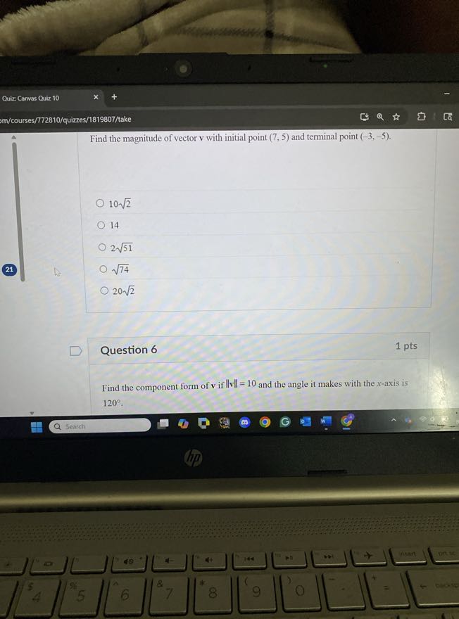 Quix Carvas Quiz 10
m/courses/772810/quizzes/1819807/take

Find the magnitude of vector 𝐯 with initial point (7,5) and terminal point ( -3,-5 ).
10 √(2)
14
2 √(51)
√(74)
20 √(2)

Question 6
1 pts

Find the component form of 𝐯 if 𝐯=10 and the angle it makes with the x-axis is 120^∘.
Search