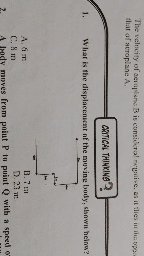 The velocity of aeroplane B is considered negative, as it flies in the oppo that of aeroplane A.

CRTICAL THINKING?
1. What is the displacement of the moving body, shown below?
A. 6 m
B. 7 m
C. 8 m
D. 23 m
2. A body moves from point P to point Q with a speed 0