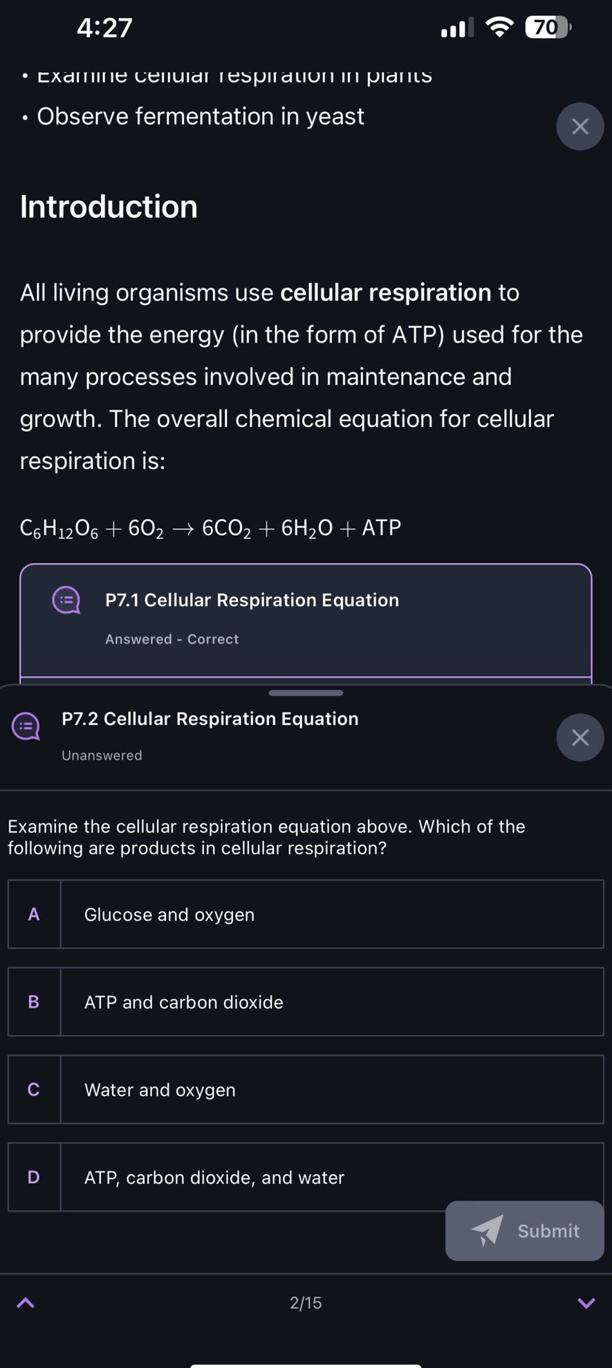 4:27

70
- EXdIIIIIE LEIIUIAI IESNIICIUII III PIAIILS
- Observe fermentation in yeast

Introduction

All living organisms use cellular respiration to provide the energy (in the form of ATP) used for the many processes involved in maintenance and growth. The overall chemical equation for cellular respiration is:
C6H12O6+6 O2→ 6 CO2+6 H2O+ ATP

P7.1 Cellular Respiration Equation

Answered - Correct

P7.2 Cellular Respiration Equation
Unanswered

Examine the cellular respiration equation above. Which of the following are products in cellular respiration?

A Glucose and oxygen

B ATP and carbon dioxide

C Water and oxygen

D ATP, carbon dioxide, and water

Submit
2/15