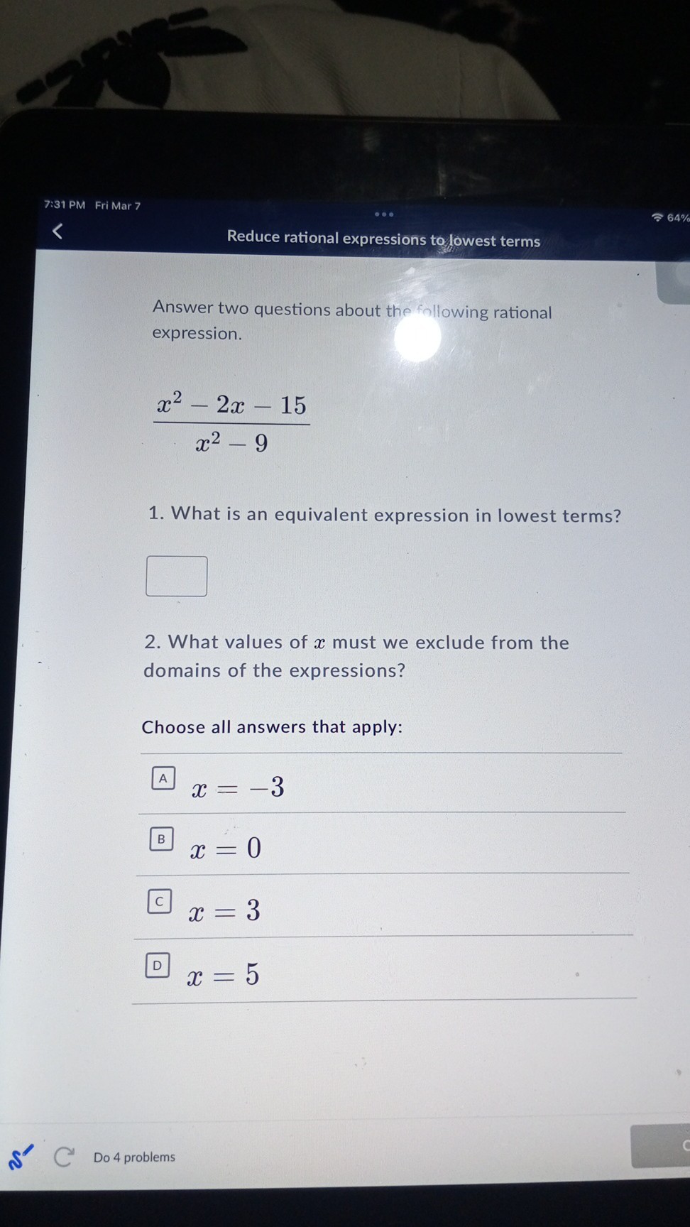 7:31 PM Fri Mar 7
Reduce rational expressions to/owest terms

Answer two questions about the following rational expression.

    (x^2-2 x-15)/(x^2-9)

1. What is an equivalent expression in lowest terms?
□
2. What values of x must we exclude from the domains of the expressions?

Choose all answers that apply:
x=-3
x=0
x=3
x=5
Do 4 problems