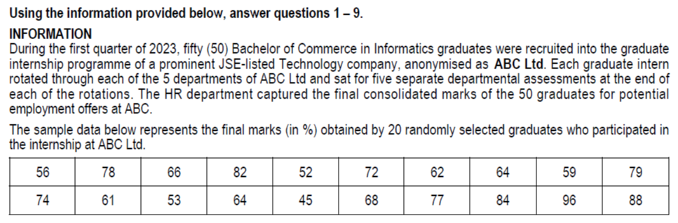 Using the information provided below, answer questions 1-9.
INFORMATION
During the first quarter of 2023 , fifty (50) Bachelor of Commerce in Informatics graduates were recruited into the graduate internship programme of a prominent JSE-listed Technology company, anonymised as ABC Ltd. Each graduate intern rotated through each of the 5 departments of ABC Ltd and sat for five separate departmental assessments at the end of each of the rotations. The HR department captured the final consolidated marks of the 50 graduates for potential employment offers at ABC.
The sample data below represents the final marks (in %) obtained by 20 randomly selected graduates who participated in the internship at ABC Ltd.

56     78     66     82     52     72     62     64     59     79 

74     61     53     64     45     68     77     84     96     88 

