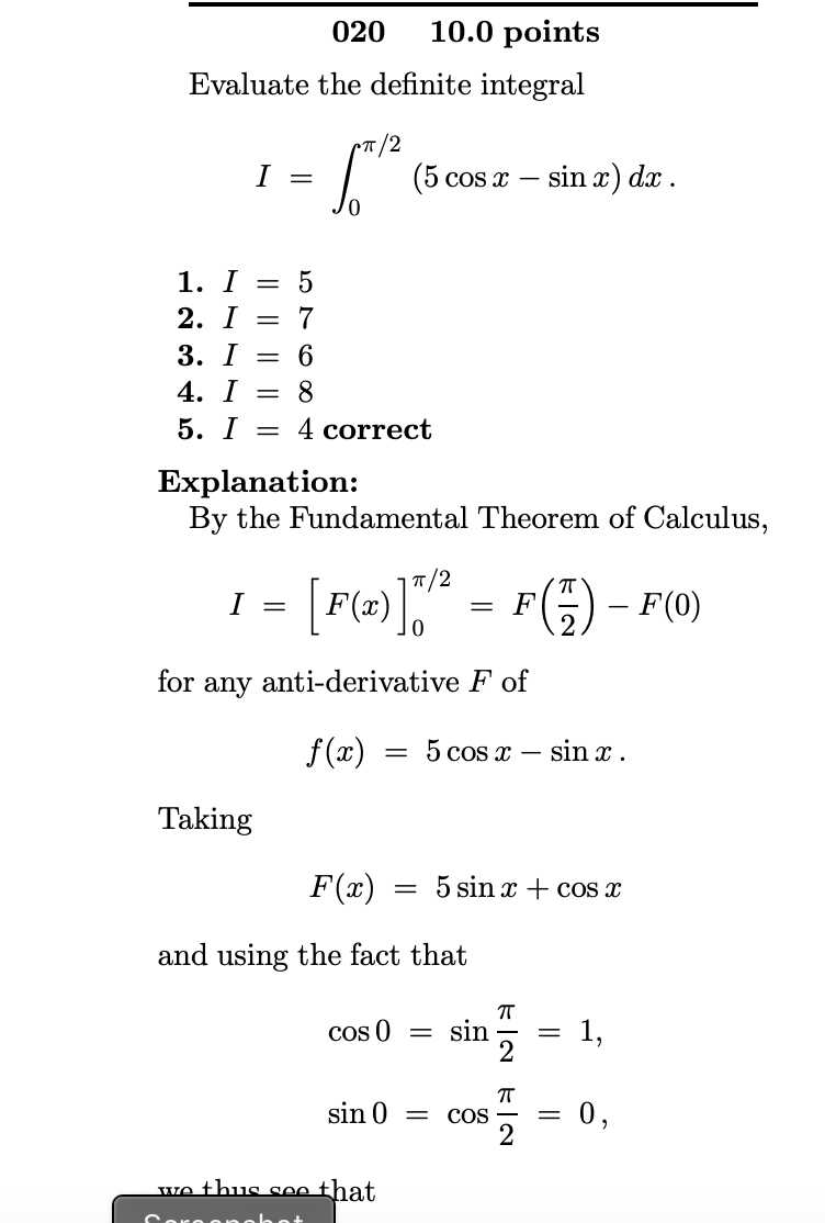020    10.0 points
Evaluate the definite integral

    I=∫0^π / 2(5 cos x-sin x) d x

1. I=5
2. I=7
3. I=6
4. I=8
5. I=4 correct

Explanation:
By the Fundamental Theorem of Calculus,

    I=[F(x)]0^π / 2=F((π)/(2))-F(0)

for any anti-derivative F of

    f(x)=5 cos x-sin x


Taking

    F(x)=5 sin x+cos x

and using the fact that

    cos 0=sin(π)/(2)=1 
        sin 0=cos(π)/(2)=0

