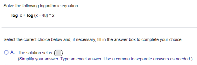 Solve the following logarithmic equation.

    log x+log (x-48)=2


Select the correct choice below and, if necessary, fill in the answer box to complete your choice.
A. The solution set is □ (Simplify your answer. Type an exact answer. Use a comma to separate answers as needed.)