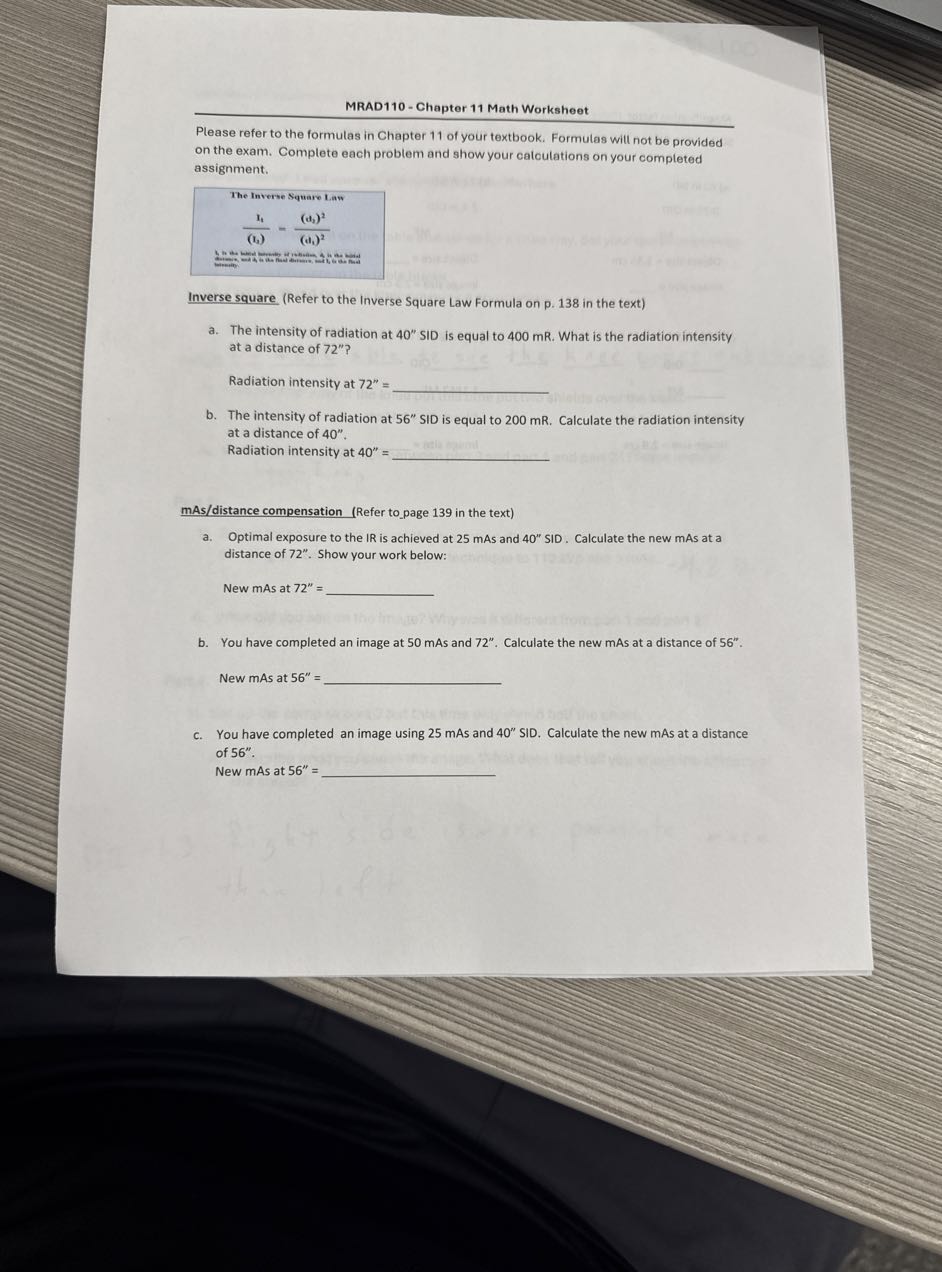 MRAD110 - Chapter 11 Math Worksheet
Please refer to the formulas in Chapter 11 of your textbook. Formulas will not be provided on the exam. Complete each problem and show your calculations on your completed assignment.

The Inverse Square Law

    (lf)/((lg))=((c3)^2)/((cl)^2)


Inverse square (Refer to the Inverse Square Law Formula on p. 138 in the text)
a. The intensity of radiation at 40^'' SID is equal to 400 mR . What is the radiation intensity at a distance of 72^'' ?

Radiation intensity at 72^''= 
b. The intensity of radiation at 56^'' SID is equal to 200 mR . Calculate the radiation intensity at a distance of 40^''.
Radiation intensity at 40^''= 
mAs/distance compensation (Refer topage 139 in the text)
a. Optimal exposure to the IR is achieved at 25 mAs and 40^'' SID. Calculate the new mAs at a distance of 72^''. Show your work below:

New mAs at 72^''= 
b. You have completed an image at 50 mAs and 72^''. Calculate the new mAs at a distance of 56^''.

New mAs at 56^''= 
c. You have completed an image using 25 mAs and 40^'' SID. Calculate the new mAs at a distance of 56^''.
New mAs at 56^''= 