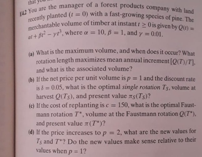 [1.2 You are the manager of a forest products company with land recently planted (t=0) with a fast-growing species of pine. The merchantable volume of timber at instant t ≥ 0 is given by Q(t)= α t+β t^2-γ t^3, where α=10, β=1, and γ=0.01.
(a) What is the maximum volume, and when does it occur? What rotation length maximizes mean annual increment [Q(T) / T], and what is the associated volume?
(b) If the net price per unit volume is p=1 and the discount rate is δ=0.05, what is the optimal single rotation TS, volume at harvest Q(TS), and present value πS(TS) ?
(c) If the cost of replanting is c=150, what is the optimal Faustmann rotation T^*, volume at the Faustmann rotation Q(T^*), and present value π(T^*) ?
(d) If the price increases to p=2, what are the new values for TS and T^* ? Do the new values make sense relative to their values when p=1 ?
