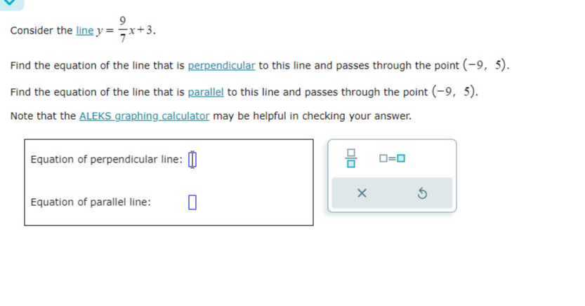 Consider the line y=(9)/(7) x+3
Find the equation of the line that is perpendicular to this line and passes through the point (-9,5).
Find the equation of the line that is parallel to this line and passes through the point (-9,5).
Note that the ALEKS graphing calculator may be helpful in checking your answer.

Equation of perpendicular line: □
? □
=□

Equation of parallel line: □