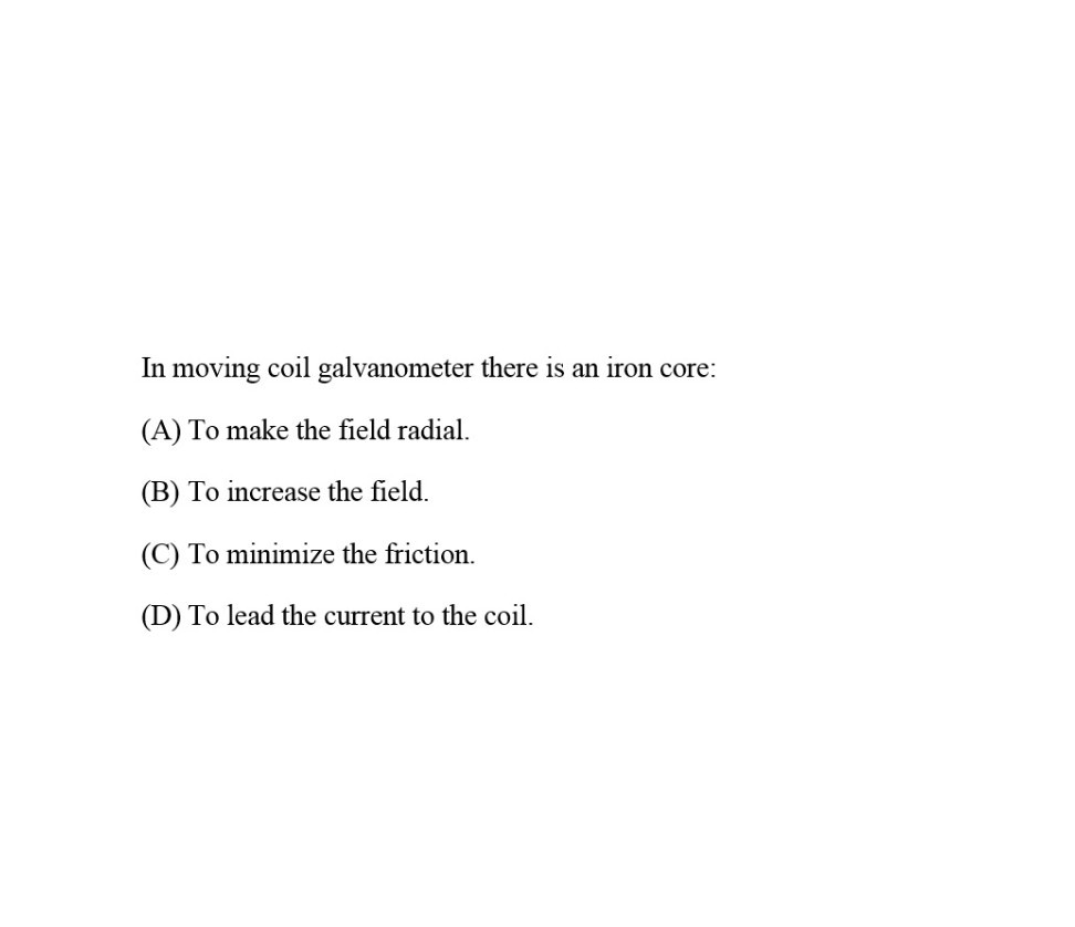 In moving coil galvanometer there is an iron core:
(A) To make the field radial.
(B) To increase the field.
(C) To minimize the friction.
(D) To lead the current to the coil.