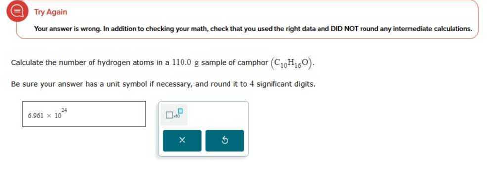 Try Again
Your answer is wrong. In addition to checking your math, check that you used the right data and DID NOT round any intermediate calculations.

Calculate the number of hydrogen atoms in a 110.0 g sample of camphor (C10H16O).
Be sure your answer has a unit symbol if necessary, and round it to 4 significant digits.

    6.961 × 10^24

□

    1 n+0
