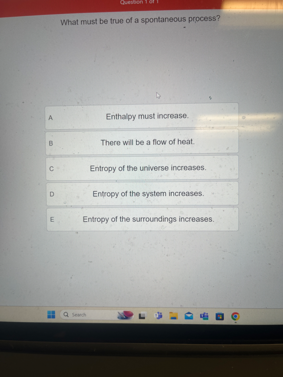 What must be true of a spontaneous process?
Enthalpy must increase.

B There will be a flow of heat.

C Entropy of the universe increases.

D Entropy of the system increases.

E Entropy of the surroundings increases.