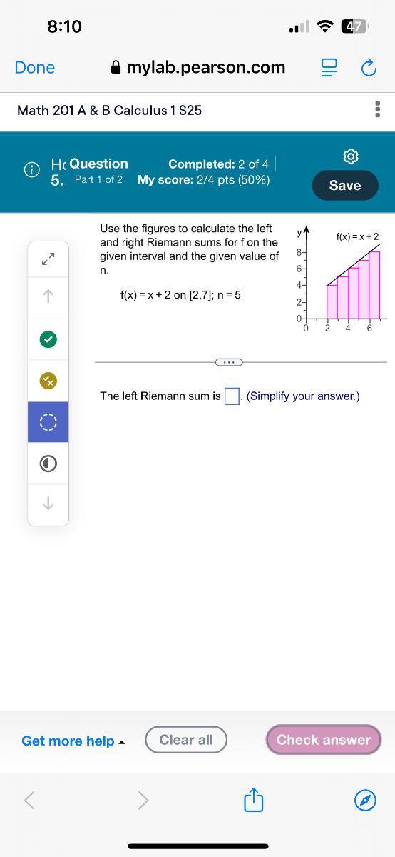 8:10
Done
mylab.pearson.com
Math 201 A & B Calculus 1 S25
(i)
Hc Question
Completed: 2 of 4
5.
Part 1 of 2
My score: 2 / 4 pts (50%)
Save

Use the figures to calculate the left and right Riemann sums for f on the given interval and the given value of n.

    f(x)=x+2  on [2,7] ; n=5


The left Riemann sum is □ . (Simplify your answer.)
Get more help
Clear all
Check answer