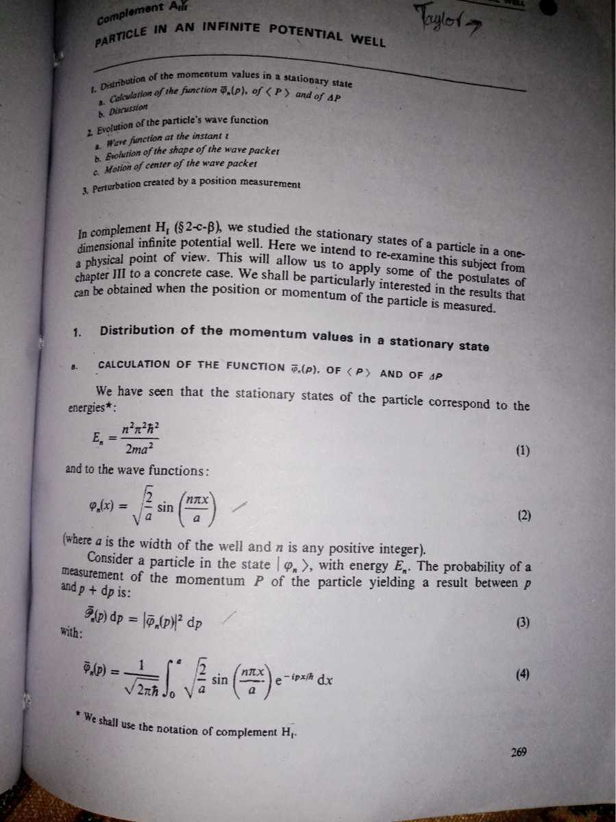 complement Alf
1. Distribution of the momentum values in a stationary state
a. Cotalation of the function ϕ̅n(p), of ⟨ P⟩ and of Δ P
b. Discristion
2. Evolution of the particle's wave function
3. Wave function at the instant t
b. Ewolution of the shape of the wave packer
c. Motion of center of the wave packet
3. Perrurbation created by a position measurement

In complement Ht( 2-c-β ), we studied the stationary states of a particle in a onedimensional infinite potential well. Here we intend to re-examine this subject from a physical point of view. This will allow us to apply some of the postulates of chapter III to a concrete case. We shall be particularly interested in the results that can be obtained when the position or momentum of the particle is measured.
1. Distribution of the momentum values in a stationary state
8. CALCULATION OF THE FUNCTION φ̅⊙(p), OF <P> AND OF A P

We have seen that the stationary states of the particle correspond to the energies*:

    En=(n^2π^2ħ^2)/(2 m a^2)

and to the wave functions:

    φn(x)=√((2)/(a))sin((n π x)/(a))

(where a is the width of the well and n is any positive integer).
Consider a particle in the state |φn⟩, with energy En. The probability of a measurement of the momentum P of the particle yielding a result between p and p+d p is:

    S̅R(p) d p=|φ̅n(p)|^2 d p

with:

    φ̅n(p)=(1)/(√(2 πħ))∫0^a√((2)/(a))sin((n π x)/(a)) e^-i p x / ħd x

*We shall use the notation of complement Hr.
269