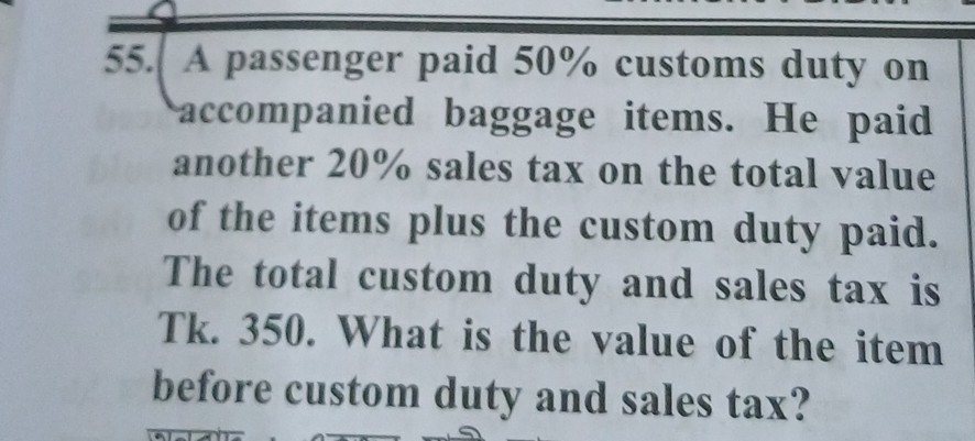 55. A passenger paid 50 % customs duty on accompanied baggage items. He paid another 20 % sales tax on the total value of the items plus the custom duty paid. The total custom duty and sales tax is Tk. 350. What is the value of the item before custom duty and sales tax?