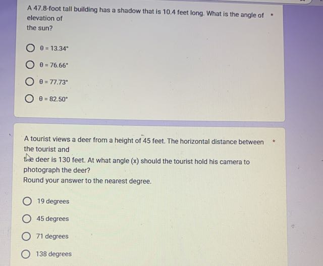 A 47.8 -foot tall building has a shadow that is 10.4 feet long. What is the angle of * elevation of the sun?
θ=13.34^∘
θ=76.66^∘
θ=77.73^∘
θ=82.50^∘

A tourist views a deer from a height of 45 feet. The horizontal distance between the tourist and the deer is 130 feet. At what angle ( x ) should the tourist hold his camera to photograph the deer?
Round your answer to the nearest degree.
19 degrees
45 degrees
71 degrees
138 degrees