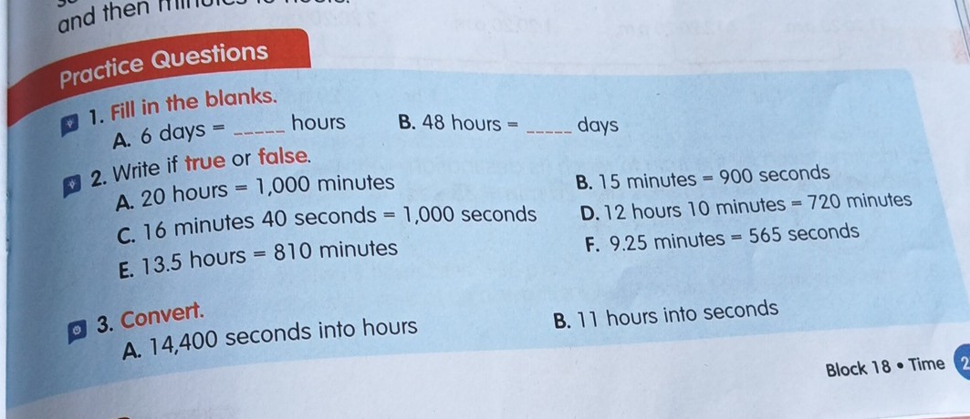 practice Questions
1. Fill in the blanks.
A. 6 days =  hours
B. 48 hours =  days
2. Write if true or false.
A. 20 hours =1,000 minutes
B. 15 minutes =900 seconds
C. 16 minutes 40 seconds =1,000 seconds
D. 12 hours 10 minutes =720 minutes
E. 13.5 hours =810 minutes
F. 9.25 minutes =565 seconds
3. Convert.
A. 14,400 seconds into hours
B. 11 hours into seconds
Block 18 - Time
