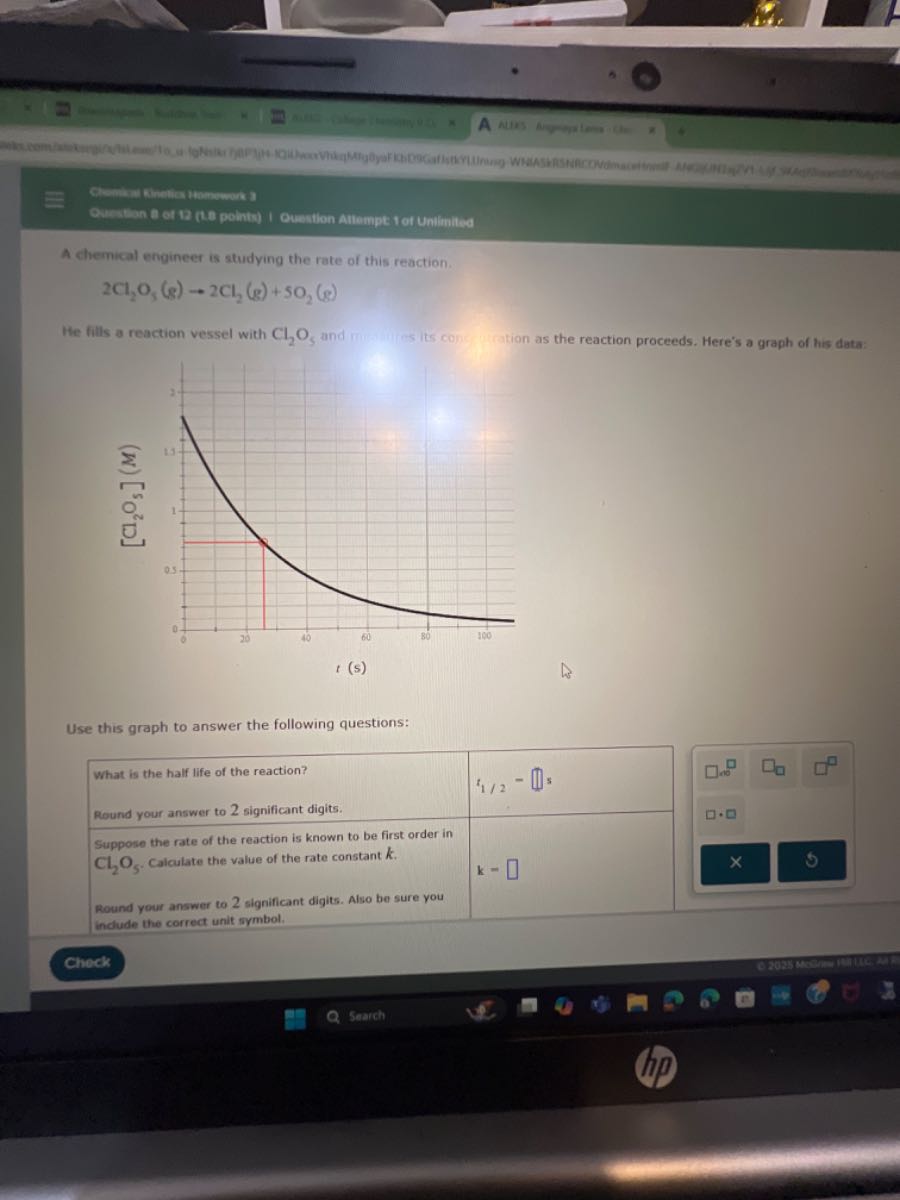 A chemical engineer is studying the rate of this reaction.

    2 Cl2O5( g) → 2 Cl2( g)+5 O2( g)


He fills a reaction vessel with Cl2O5 and nu-s its con ation as the reaction proceeds. Here's a graph of his data:

Use this graph to answer the following questions:
Check
Search