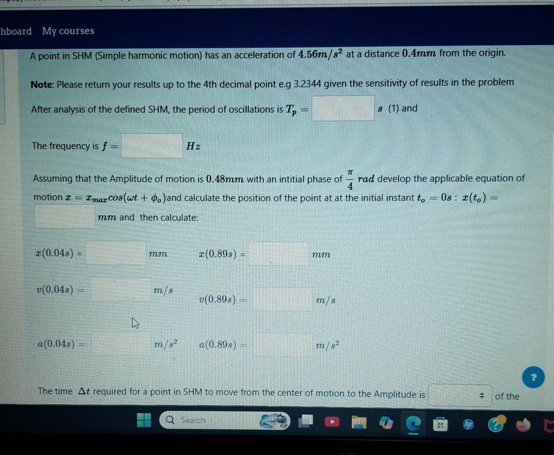hboard My courses

A point in SHM (Simple harmonic motion) has an acceleration of 4.56  m / s^2 at a distance 0.4 mm from the origin.
Note: Please return your results up to the 4 th decimal point e.g 3.2344 given the sensitivity of results in the problem
After analysis of the defined SHM, the period of oscillations is Tp= □ s (1) and

The frequency is f= □ Hz

Assuming that the Amplitude of motion is 0 . 4 8 𝐦 𝐦 with an intitial phase of (π)/(4)𝐫 𝐚 𝐝 develop the applicable equation of motion x=xmax cos(ω t+ϕo) and calculate the position of the point at at the initial instant to=0 s: x(to)=
□ mm and then calculate:

    x(0.04 s)=   m m    x(0.89 s)=   m m


    v(0.04 s)=  m / s



    a(0.04 s)=   m / s^2   a(0.89 s)=   m / s^2

?

The time Δ t required for a point in SHM to move from the center of motion to the Amplitude is □ of the
Search
