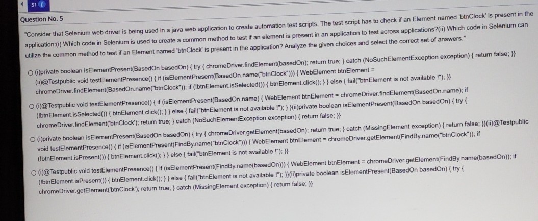s1 i

Question No. 5
"Consider that Selenium web driver is being used in a java web application to create automation test scripts. The test script has to check if an Element named 'btnClock' is present in the application:(i) Which code in Selenium is used to create a common method to test if an element is present in an application to test across applications? (ii) Which code in Selenium can utilize the common method to test if an Element named 'btnClock' is present in the application? Analyze the given choices and select the correct set of answers."
(i) private boolean isElementPresent(BasedOn basedOn) { try { chromeDriver.findElement(basedOn); return true; } catch (NoSuchElementException exception) { return false; }} (ii)@Testpublic void testElementPresence() { if (isElementPresent(BasedOn.name("btnClock"))) { WebElement btnElement = chromeDriver.findElement(BasedOn.name("btnClock"); if (lbtnElement.isSelected()) {btnElement.click(); }} else { fail("btnElement is not available !"); }}

O
(i)@Testpublic void testElementPresence() { if (isElementPresent(BasedOn.name) { WebElement btnElement = chromeDriver.findElement(BasedOn.name); if (IbtnElement.isSelected()) { btnElement.click(); } } else { fail("btnElement is not available !"); } }(ii)private boolean isElementPresent(BasedOn basedOn) { try { chromeDriver.findElement('btnClock'); return true; } catch (NoSuchElementException exception) { return false; }}
O (i)private boolean isElementPresent(BasedOn basedOn) { try {chromeDriver.getElement(basedOn); return true; } catch (MissingElement exception) { return false; }}(ii)@Testpublic void testElementPresence() { if (isElementPresent(FindBy.name("btnClock"))) { WebElement btnElement = chromeDriver.getElement(FindBy.name("btnClock")); if (!btnElement.isPresent()) {btnElement.click(); } } else { fail("btnElement is not available !"); }}
(i)@Testpublic void testElementPresence() { if (isElementPresent(FindBy.name(basedOn))) { WebElement btnElement = chromeDriver.getElement(FindBy.name(basedOn)); if (IbtnElement. isPresent()) {btnElement.click(); } } else { fail("btnElement is not available !"); } }(ii)private boolean isElementPresent(BasedOn basedOn) { try { chromeDriver.getElement('btnClock'); return true; } catch (MissingElement exception) { return false; }}