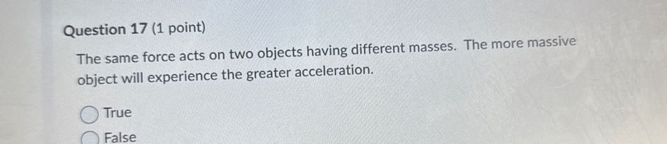Question 17 (1 point)
The same force acts on two objects having different masses. The more massive object will experience the greater acceleration.
True
False