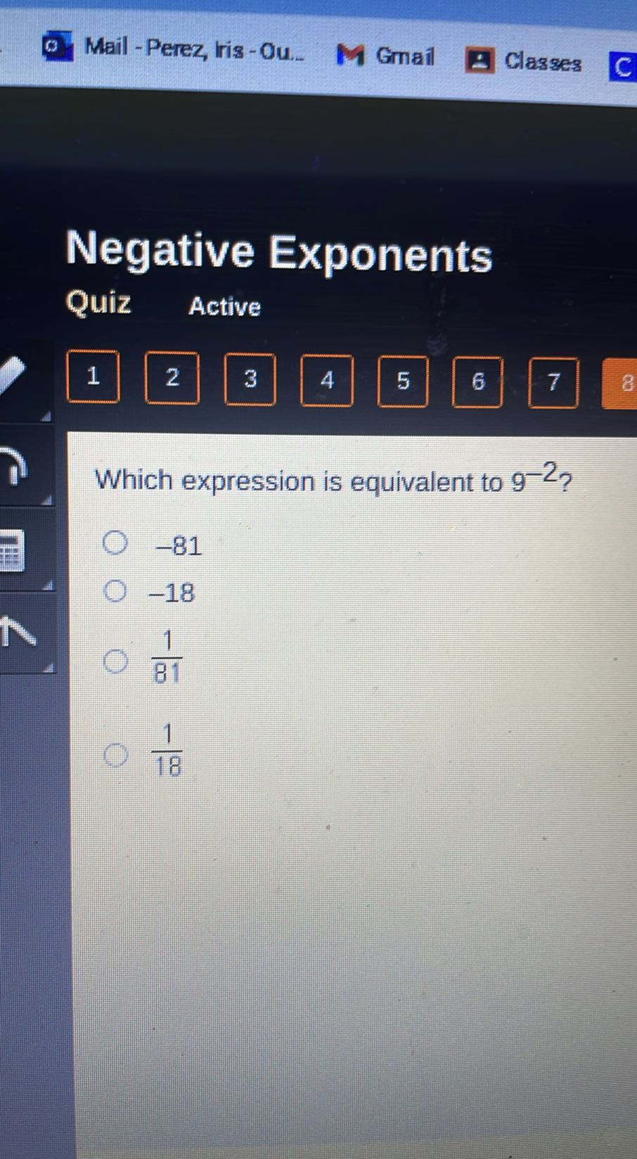 Mail - Perez, ris -Ou.
Gmail
Classes

Negative Exponents
Quiz
Active
1
2
3
4
5
6
7
8

Which expression is equivalent to 9^-2 ?
-81
-18
(1)/(81)
(1)/(18)