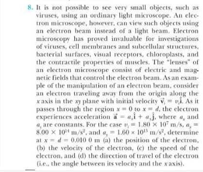 8. It is not possible to see very small objects, such as viruses, using an ordinary light microscope. An electron microscope, however, can view such objects using an electron beam instead of a light beam. Electron microscopy has proved invaluable for investigations of viruses, cell membranes and subeellular structures. bacterial surfaces, visual receptors, chloroplasts, and the contractile properties of muscles. The "leuses" of an electron microscope consist of electric and magnetic fields that control the electron beam. As an example of the manipulation of an electron beam, consider an electron traveling away from the origin along the x axis in the x y plane with initial velocity 𝐯i=v, 𝐢̂. As it passes through the region x=0 to x=d, the electron experiences acceleration i=a,î+a,ĵ, where a, and 8.00 × 10^14 m / s^2, and ay=1.60 × 10^15 m / s^2, determine at x=d=0.0100  m (a) the position of the electron, (b) the velocity of the electron, (c) the speed of the electron, and (d) the direction of travel of the electron (i.e., the angle between its velocity and the x axis).