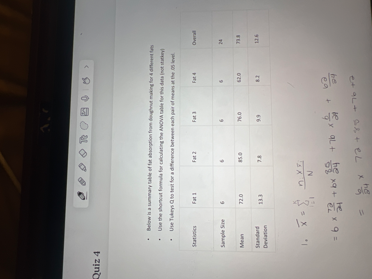 Quiz 4
- Below is a summary table of fat absorption from doughnut making for 4 different fats
- Use the shortcut formula for calculating the ANOVA table for this data (not statkey)
- Use Tukeys Q to test for a difference between each pair of means at the .05 level.

    1. x̅=∑i=1^k(ni x y̅i)/(N)


    =6 ×(72)/(24)+6 ×(85)/(24)+76 ×(6)/(24)+(62)/(24)
