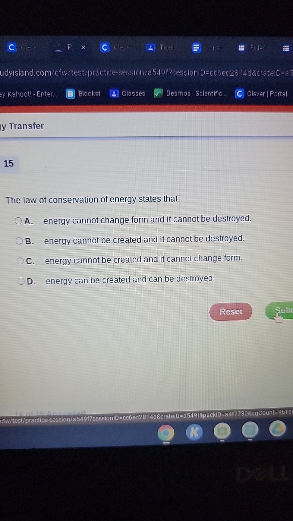 C
10
F
C
Tusd
Fal
y Kahootl - Enter..
Blooket
Classes
Desmos / Scientific...
Clever | Portal
y Transfer

15

The law of conservation of energy states that
A. energy cannot change form and it cannot be destroyed.
B. energy cannot be created and it cannot be destroyed.
C. energy cannot be created and it cannot change form.
D. energy can be created and can be destroyed.
Reset
Cfw/test/practicesession/a549f?sessionID = cc6ed2814d&crateID =a 549 / 8 p a c k i D=a 4 π 7308 q g Count =9 blc