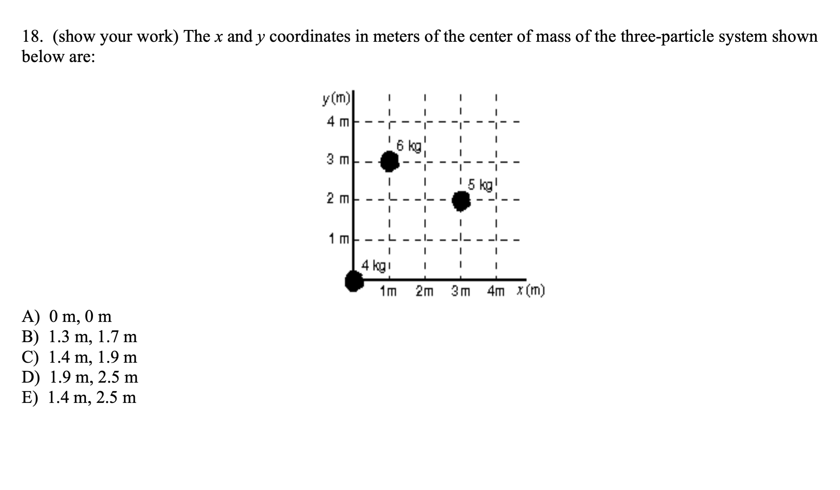 18. (show your work) The x and y coordinates in meters of the center of mass of the three-particle system shown below are:
A) 0  m, 0  m
B) 1.3  m, 1.7  m
C) 1.4  m, 1.9  m
D) 1.9  m, 2.5  m
E) 1.4  m, 2.5  m