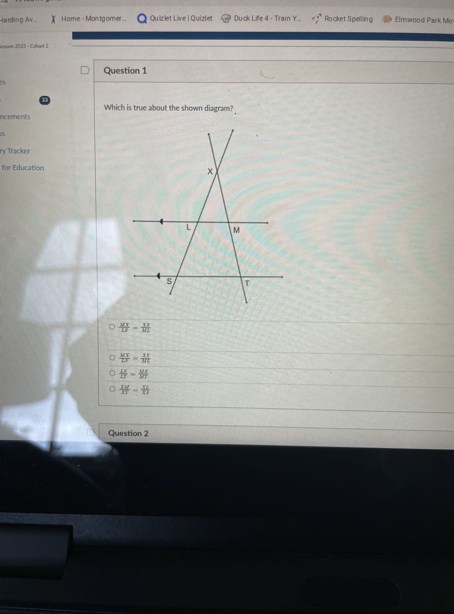 Harding AV..
Home - Montgomer...
Quizlet Live | Quizlet
Duck Life 4 - Train Y...
Rocket Spelling
Elmwood Park Mo
iewion 2025 - Cohort 2

Question 1
(33)

Which is true about the shown diagram?
(M X)/(L S)=(X S)/(M L)
(M X)/(L S)=(X S)/(M L)
(L S)/(L T)=(M S)/(M T)
(X M)/(X I)=(X L)/(X S)
Question 2