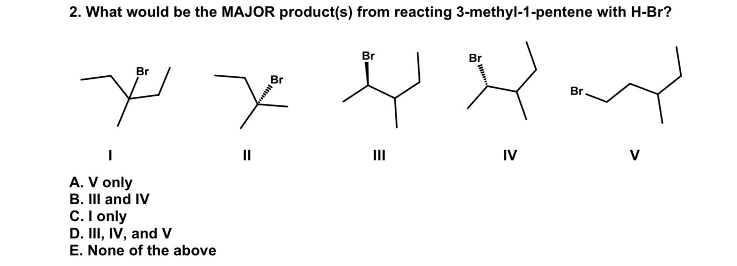 2. What would be the MAJOR product(s) from reacting 3-methyl-1-pentene with H-Br ?

I

II

III

IV

V
A. V only
B. III and IV
C. I only
D. III, IV, and V
E. None of the above