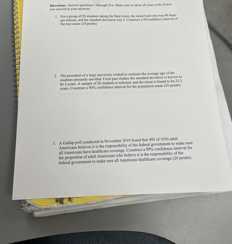 Directions: Answer questions 1 through five. Make sure to show all your work of how you arrived at your answers.
1. For a group of 20 students taking the final exam, the mean heart rate was 96 beats per minute, and the standard deviation was 5 . Construct a 95 confidence interval of the true mean ( 20 points)
2. The president of a large university wished to estimate the average age of the students presently enrolled. From past studies the standard deviation is known to be 2 years. A sample of 50 students is selected, and the mean is found to be 23.2 years. Construct a 90 % confidence interval for the population mean ( 20 points)
3. A Gallup poll conducted in November 2010 found that 493 of 1050 adult Americans believes it is the responsibility of the federal government to make sure all Americans have healthcare coverage. Construct a 99 % confidence interval for the proportion of adult Americans who believe it is the responsibility of the federal government to make sure all Americans healthcare coverage ( 20 points).