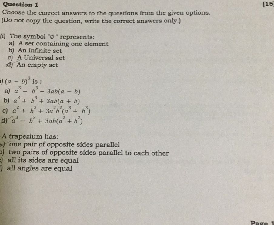 Question 1
[15]

Choose the correct answers to the questions from the given options.
(Do not copy the question, write the correct answers only.)
(i) The symbol " ∅ " represents:
a) A set containing one element
b) An infinite set
c) A Universal set
d) An empty set
i) (a-b)^3 is :
a) a^3-b^3-3 a b(a-b)
b) a^3+b^3+3 a b(a+b)
c) a^2+b^2+3 a^2 b^2(a^3+b^3)
d) a^3-b^3+3 a b(a^2+b^2)

A trapezium has:
?) one pair of opposite sides parallel
) two pairs of opposite sides parallel to each other
) all its sides are equal
all angles are equal