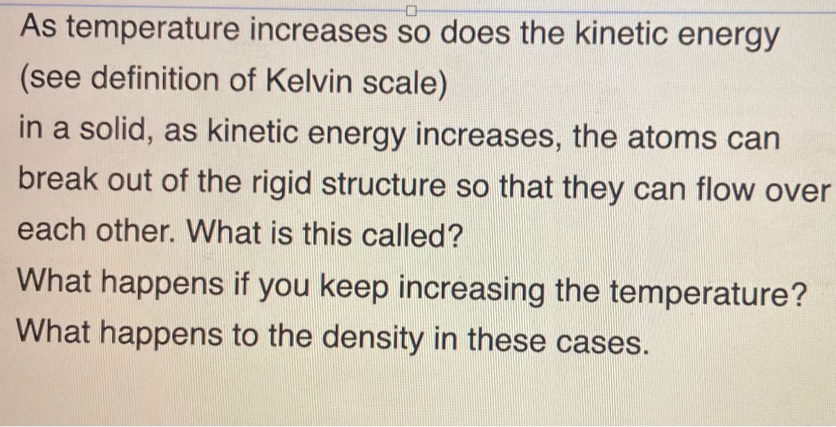 As temperature increases so does the kinetic energy (see definition of Kelvin scale)
in a solid, as kinetic energy increases, the atoms can break out of the rigid structure so that they can flow over each other. What is this called?
What happens if you keep increasing the temperature? What happens to the density in these cases.