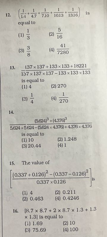 12. ((1)/(1.4)+(1)/(4.7)+(1)/(7.10)+(1)/(10.13)+(1)/(13.16)) is equal to
(1) (1)/(3)
(2) (5)/(16)
(3) (3)/(8)
(4) (41)/(7280)
13. (1)/(137 × 137 × 137+133 × 133+18221) is equal to
(1) 4
(2) 270
(3) (1)/(4)
(4) (1)/(270)
14.

    ((5.624)^3+(4.376)^3)/(5.624 × 5)()/(624-(5.624 × 4376)+4.376 × 4.376)

is equal to
(1) 10
(2) 1.248
(3) 20.44
(4) 1
15. The value of

    [((0.337+0.126)^2-(0.337-0.126)^2)/(0.337 × 0.126)]  is

(1) 4
(2) 0.211
(2) 0.463
(4) 0.4246
16. [8.7 × 8.7+2 × 8.7 × 1.3+1.3 × 1.3 l is equal to
(1) 1.69
(2) 10
(?) 75.69
(4) 100