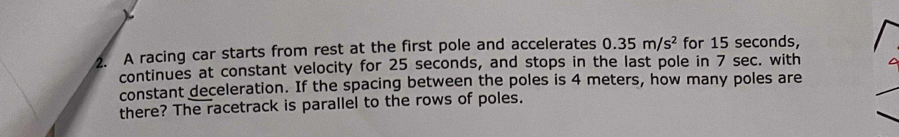 2. A racing car starts from rest at the first pole and accelerates 0.35  m / s^2 for 15 seconds, continues at constant velocity for 25 seconds, and stops in the last pole in 7 sec. with constant deceleration. If the spacing between the poles is 4 meters, how many poles are there? The racetrack is parallel to the rows of poles.