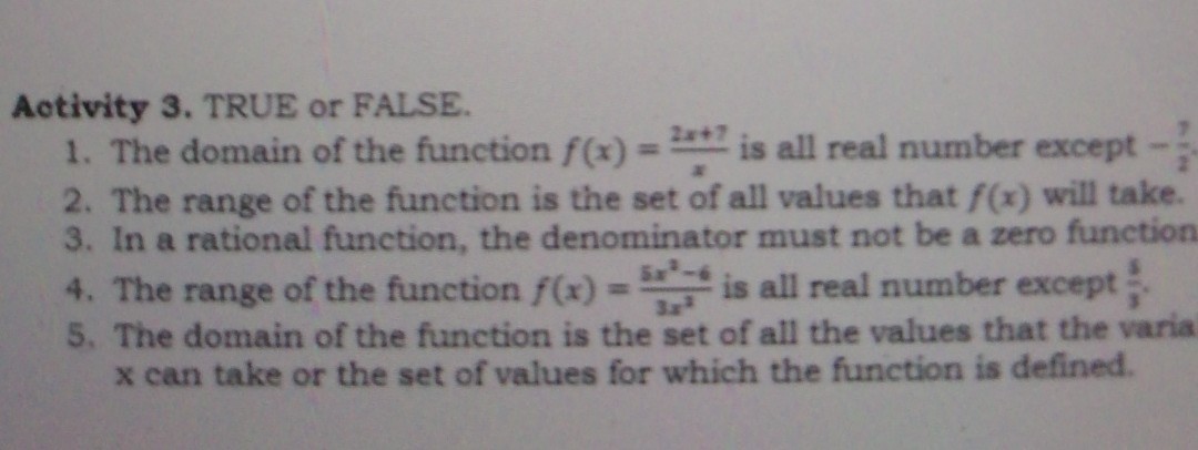 Activity 3. TRUE or FALSE.
1. The domain of the function f(x)=(2 x+7)/(x) is all real number except -(?)/(2)
2. The range of the function is the set of all values that f(x) will take.
3. In a rational function, the denominator must not be a zero function
4. The range of the function f(x)=(5 x^2-6)/(3 x^3) is all real number except (5)/(5).
5. The domain of the function is the set of all the values that the varia x can take or the set of values for which the function is defined.