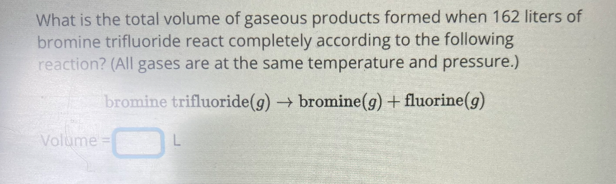 What is the total volume of gaseous products formed when 162 liters of bromine trifluoride react completely according to the following reaction? (All gases are at the same temperature and pressure.)

    bromine trifluoride (g) → bromine (g)+ fluorine (g)


Volume = □
