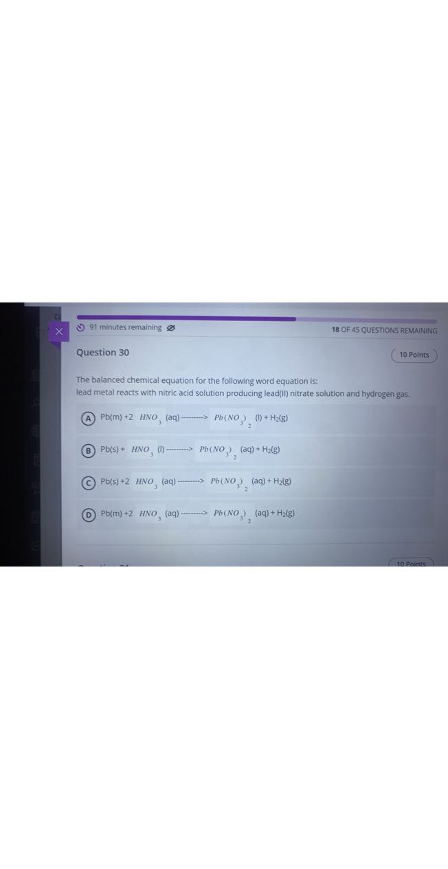 91 minutes remaining
18 OF 45 QUESTIONS REMAINING

Question 30
10 Points

The balanced chemical equation for the following word equation is: lead metal reacts with nitric acid solution producing lead(II) nitrate solution and hydrogen gas.
(A) Pb(m)+2 HNO3(aq) ⟶Pb(NO3)2^(l)+H2( g)
(B) Pb(s)+HNO3(l) ⋯Pb(NO3)2(aq)+H2( g)
(C) Pb(s)+2 HNO3(aq) ⋯Pb(NO3)2^(aq)+H2( g)
(D) Pb(m)+2 HNO3(aq) ⋯Pb(NO3)2(aq)+H2( g)