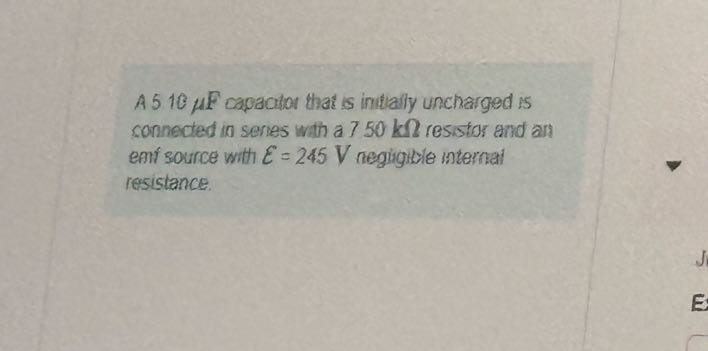 A 510 μ F capacitor that is intially uncharged is connected in series with a 750 kΩ resistor and and enf 3 ource with ℰ=245  V negingite internal resistance.
