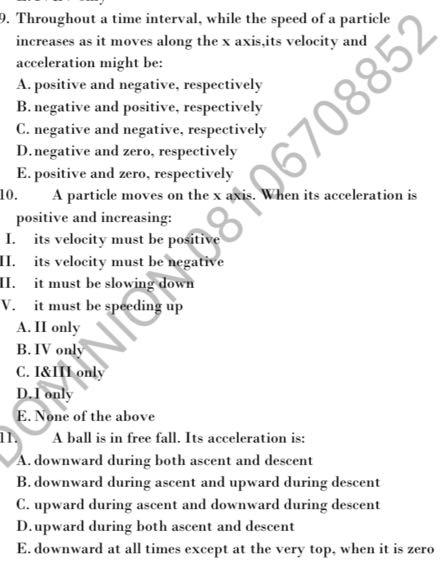 Throughout a time interval, while the speed of a particle increases as it moves along the 𝐱 axis,its velocity and acceleration might be:
A. positive and negative, respectively
B. negative and positive, respectively
C. negative and negative, respectively
D. negative and zero, respectively
E. positive and zero, respectively
10. A particle moves on the x axis. When its acceleration is positive and increasing:
I. its velocity must be positive
II. its velocity must be hegative
II. it must be slowing down
V. it must be speeding up
A. II only
B. IV only
C. I&III only
D. I only
E. None of the above
11. A ball is in free fall. Its acceleration is:
A. downward during both ascent and descent
B. downward during ascent and upward during descent
C. upward during ascent and downward during descent
D. upward during both ascent and descent
E. downward at all times except at the very top, when it is zero
