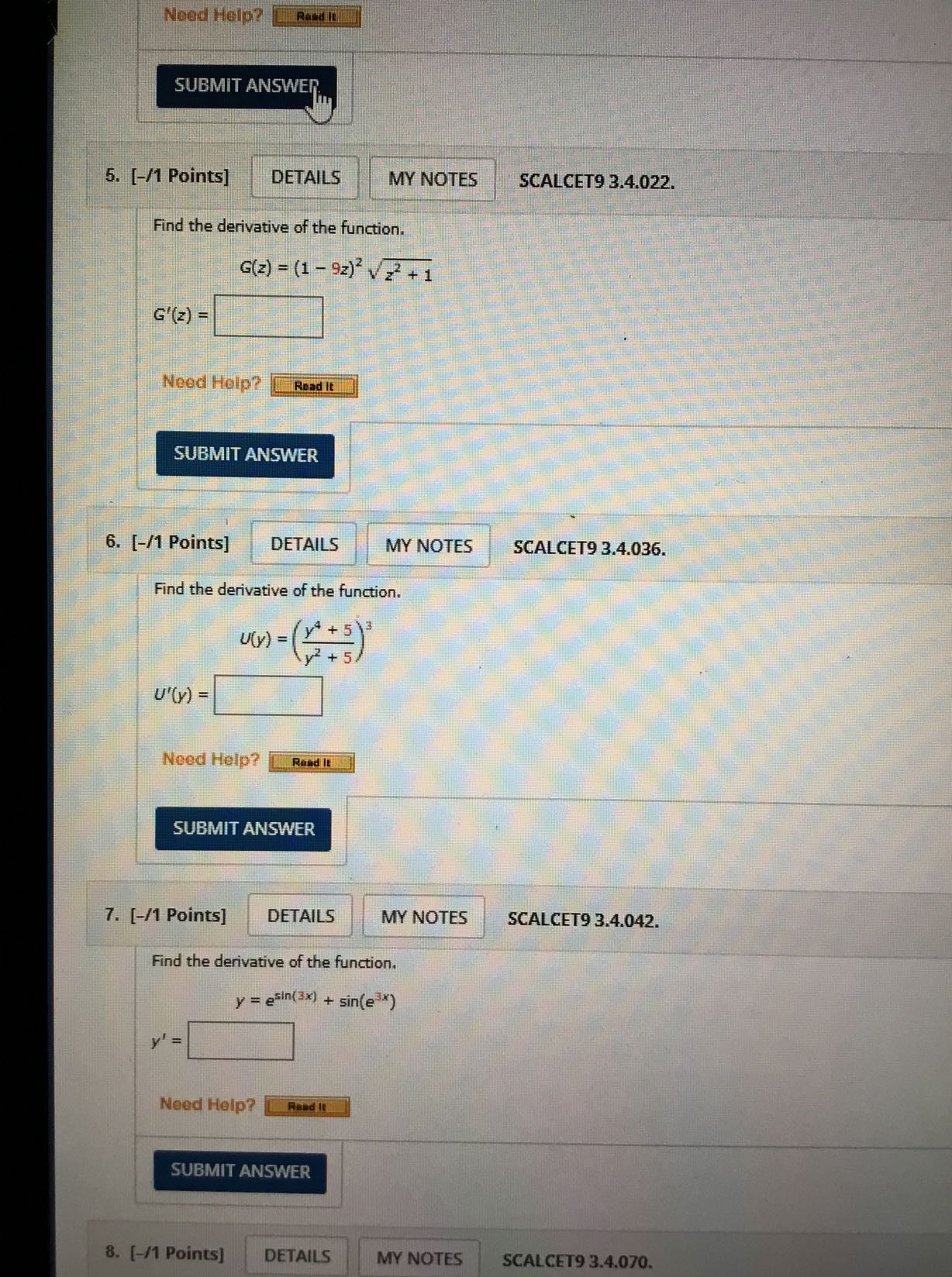 Need Help?
Rand It
SUBMIT ANSWEI
5. [-/1 Points]
DETAILS
MY NOTES
SCALCET9 3.4.022.

Find the derivative of the function.

    G(z)=(1-9 z)^2√(z^2+1)
        
        G^'(z)=□

Need Help?
Read It
SUBMIT ANSWER
6. [-/ 1 Points ]
DETAILS
MY NOTES
SCALCET9 3.4.036.

Find the derivative of the function.

    U(y)=((y^4+5)/(y^2+5))^3
        
        U^'(y)=□


Need Help?
Rand It

SUBMIT ANSWER
7. [-/1 Points]
DETAILS
MY NOTES
SCALCET9 3.4.042.

Find the derivative of the function.

    y=e^sin (3 x)+sin(e^3 x)    
    
    y^'=

Need Help?
Read It
SUBMIT ANSWER
8. [-/1 Points]
DETAILS
MY NOTES
SCALCET9 3.4.070.