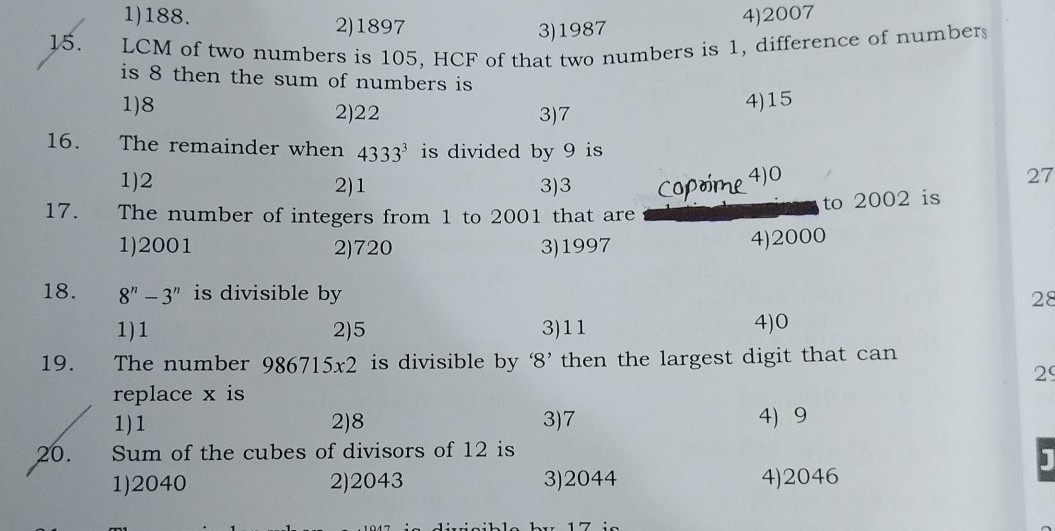 1) 188 .
2) 1897
3) 1987
4) 2007
15. LCM of two numbers is 105, HCF of that two numbers is 1 , difference of numbers is 8 then the sum of numbers is
1) 8
2) 22
3) 7
4) 15
16. The remainder when 4333^3 is divided by 9 is
1) 2
2) 1
3) 3
17. The number of integers from 1 to 2001 that are
coprime ^4) 0 to 2002 is
1) 2001
2) 720
3) 1997
4) 2000
18. 8^n-3^n is divisible by
1) 1
2) 5
3) 11
4) 0
19. The number 986715 × 2 is divisible by ' 8 ' then the largest digit that can replace x is
1) 1
2) 8
3) 7
4) 9
20. Sum of the cubes of divisors of 12 is
1) 2040
2) 2043
3) 2044
4) 2046