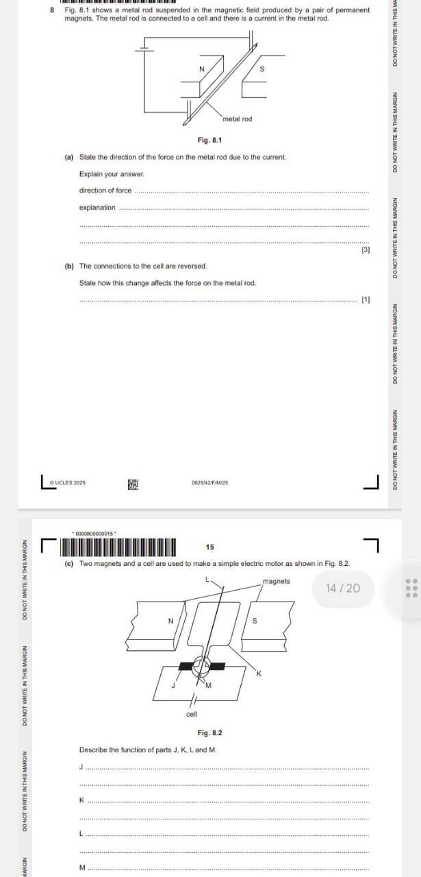8 Fig. 8.1 shows a metal rod suspended in the magnetic field produced by a pair of permanent magnets. The metal rod is connected to a cell and there is a current in the metal rod.

Fig. 8.1
(a) State the direction of the force on the metal rod due to the current.

Explain your answer.
direction of force 
explanation 



[3]
(b) The connections to the cell are reversed.

State how this change affects the force on the metal rod.


[1]
CUCLES 2025
0825/42/F/M/25
DO NOT WRITE B THS MRRON
DO NOT WRTEIN TES MAROB
DO NOT WAITE N THES MAROIN
DO NOT WRITE N THIS MARON
DO NOTWRITE IN THS
*0000800000015*
DO NOT WRTE IN THS MMRGN
15
(c) Two magnets and a cell are used to make a simple electric motor as shown in Fig. 8.2.

DO NOT WRITE N THIS MARGN

14 / 20

Fig. 8.2

Describe the function of parts J, K, L and M.

NIORWY SHLANI BLAM ION OO

J 

K 

L 


NAGLIN
M

