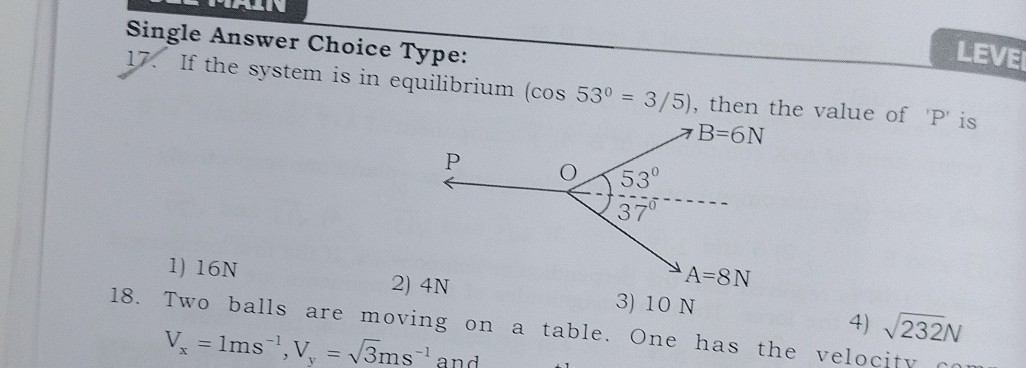Single Answer Choice Type:
17. If the system is in equilibrium (cos 53^∘=3 / 5), then the value of ' P ' is
1) 16 N
2) 4 N
18. Two balls are moving on a table. One has the 4) √(232) N Vx=1  ms^-1, Vy=√(3) ms^-1 and
3) 10 N
