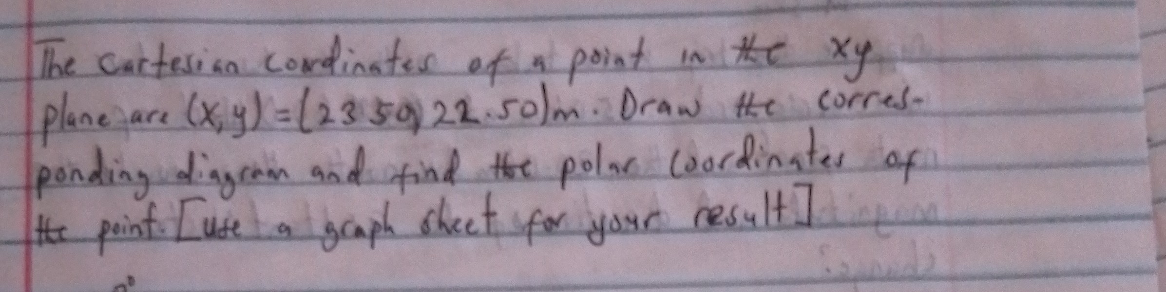 The cartesion cordinates of an point in the x y plane are (x, y)=(2350,22.50) m. Draw the corres. ponding diagram and find the polar coordinates of the poinf. [use a gaaph shect for your result]