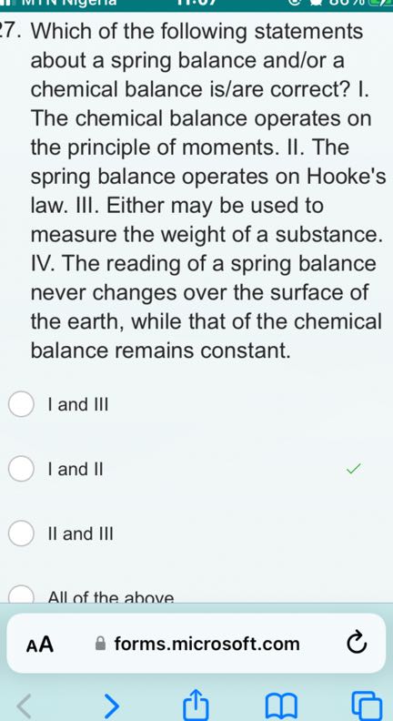 7. Which of the following statements about a spring balance and/or a chemical balance is/are correct? I. The chemical balance operates on the principle of moments. II. The spring balance operates on Hooke's law. III. Either may be used to measure the weight of a substance. IV. The reading of a spring balance never changes over the surface of the earth, while that of the chemical balance remains constant.
I and III
I and II
II and III
All of the ahove

AA
forms.microsoft.com