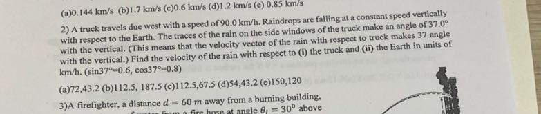 (a) 0.144  km / s
(b) 1.7  km / s
(c) 0.6  km / s
(d) 1.2  km / s
(e) 0.85  km / s
2) A truck travels due west with a speed of 90.0  km / h. Raindrops are falling at a constant speed vertically with respect to the Earth. The traces of the rain on the side windows of the truck make an angle of 37.0^∘ with the vertical. (This means that the velocity vector of the rain with respect to truck makes 37 angle with the vertical.) Find the velocity of the rain with respect to (i) the truck and (ii) the Earth in units of km / h .(sin 37^∘=0.6, cos 37^∘=0.8)
(a) 72,43.2 (b)
(b) 112.5,187.5
(c) 112.5,67.5
(d) 54,43.2
(e) 150,120
3)A firefighter, a distance d=60  m away from a burning building,