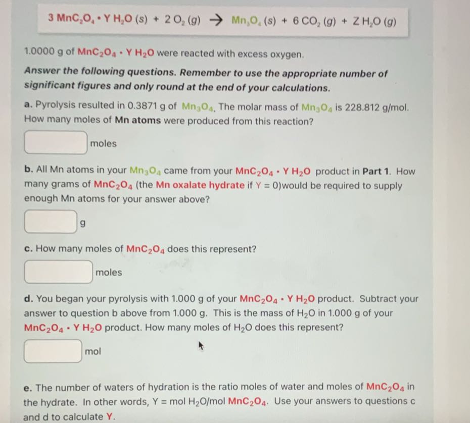 
    3 MnC2O4·YH2O(s)+2 O2(g) →Mn3O4(s)+6 CO2(g)+ZH2O(g)

1.0000 g of MnC2O4·YH2O were reacted with excess oxygen.

Answer the following questions. Remember to use the appropriate number of significant figures and only round at the end of your calculations.
a. Pyrolysis resulted in 0.3871 g of Mn3O4. The molar mass of Mn3O4 is 228.812  g / mol. How many moles of Mn atoms were produced from this reaction?
□ moles
b. All Mn atoms in your Mn3O4 came from your MnC2O4·YH2O product in Part 1. How many grams of MnC2O4 (the Mn oxalate hydrate if Y=0 ) would be required to supply enough Mn atoms for your answer above?
□
g
c. How many moles of MnC2O4 does this represent?
□ moles
d. You began your pyrolysis with 1.000 g of your MnC2O4·YH2O product. Subtract your answer to question b above from 1.000 g . This is the mass of H2O in 1.000 g of your MnC2O4·YH2O product. How many moles of H2O does this represent?
□ mol
e. The number of waters of hydration is the ratio moles of water and moles of MnC2O4 in the hydrate. In other words, Y=molH2O / molMnC2O4. Use your answers to questions c and d to calculate Y.